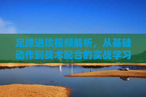 足球进攻视频解析，从基础动作到战术配合的实战学习指南