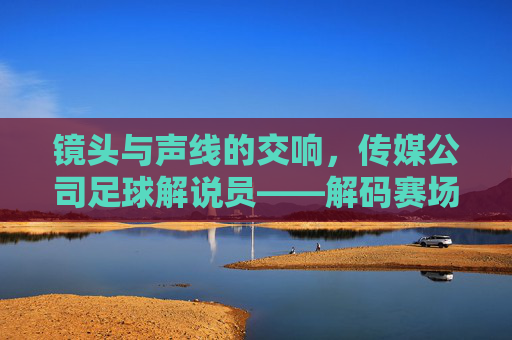 镜头与声线的交响，传媒公司足球解说员——解码赛场激情背后的专业与热忱