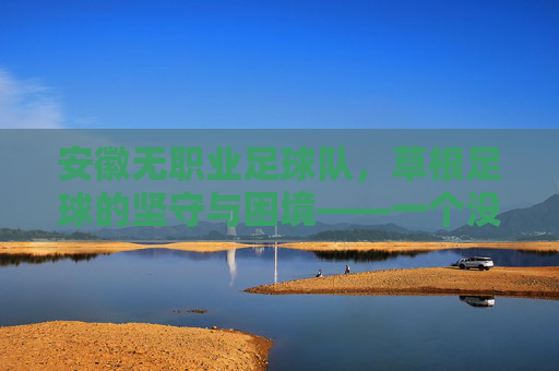 安徽无职业足球队,草根足球的坚守与困境——一个没有职业身份的足球队如何书写足球梦想?