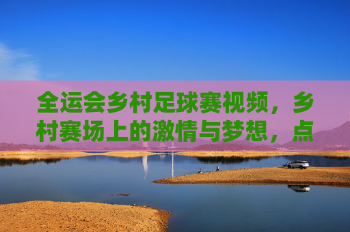 全运会乡村足球赛视频,乡村赛场上的激情与梦想,点燃城乡体育共融的火种,全运会乡村足球赛,乡村赛场激情燃梦,点燃城乡体育共融的火种