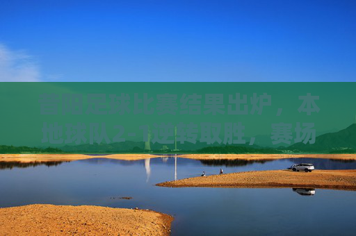 昔阳足球比赛结果出炉，本地球队2-1逆转取胜，赛场激情点燃城市热情，昔阳足球比赛结果出炉，本地球队2-1逆转取胜，赛场激情点燃城市热情
