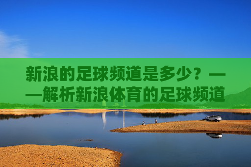 新浪的足球频道是多少？——解析新浪体育的足球频道入口与核心内容，新浪体育足球频道入口与核心内容解析