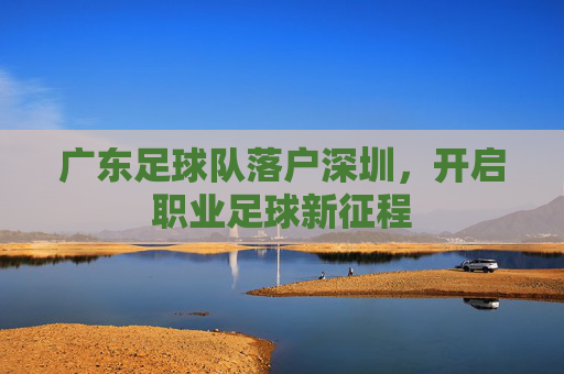 广东足球队落户深圳,开启职业足球新征程