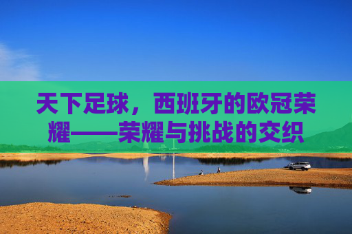 天下足球，西班牙的欧冠荣耀——荣耀与挑战的交织