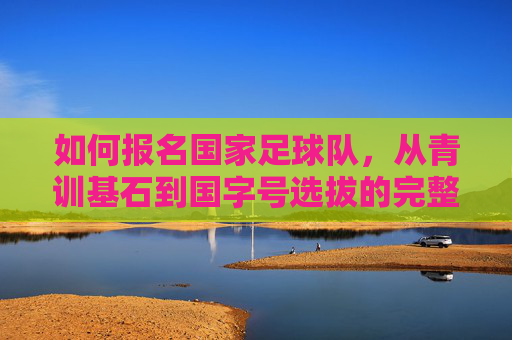 如何报名国家足球队,从青训基石到国字号选拔的完整路径