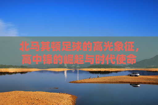 北马其顿足球的高光象征,高中锋的崛起与时代使命