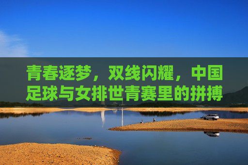 青春逐梦，双线闪耀，中国足球与女排世青赛里的拼搏与荣耀，青春逐梦双线闪耀，中国足球与女排世青赛里的拼搏与荣耀