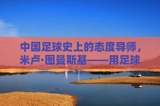 中国足球史上的态度导师，米卢·图曼斯基——用足球无国界点燃一代人的足球梦想