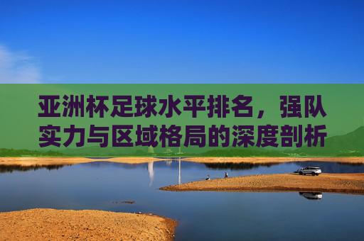 亚洲杯足球水平排名,强队实力与区域格局的深度剖析,亚洲杯足球水平排名,强队实力与区域格局的深度剖析