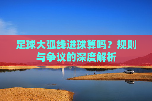 足球大弧线进球算吗?规则与争议的深度解析