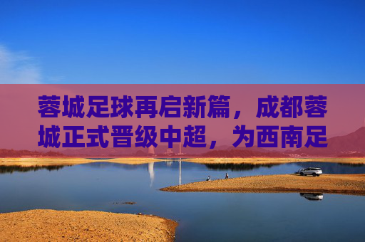 蓉城足球再启新篇，成都蓉城正式晋级中超，为西南足球注入新活力，蓉城足球再启新篇，成都蓉城正式晋级中超，为西南足球注入新活力