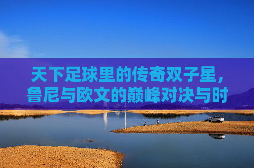 天下足球里的传奇双子星，鲁尼与欧文的巅峰对决与时代印记