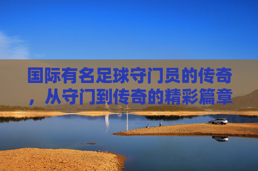 国际有名足球守门员的传奇,从守门到传奇的精彩篇章