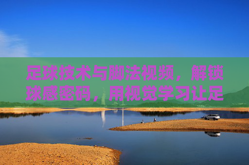 足球技术与脚法视频,解锁球感密码,用视觉学习让足球技巧更上一层楼,足球技术与脚法视频,解锁球感密码,用视觉学习让足球技巧更上一层楼