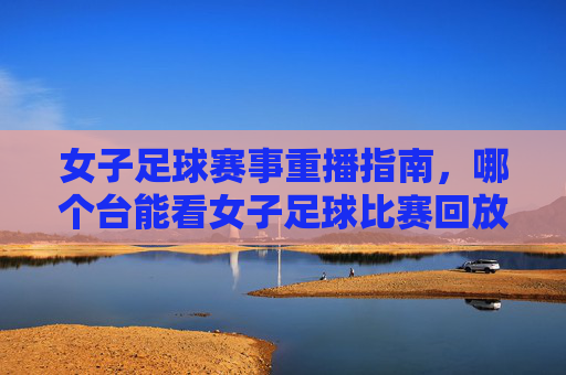 女子足球赛事重播指南，哪个台能看女子足球比赛回放？女子足球赛事重播指南，哪个电视频道能看女子足球比赛回放？