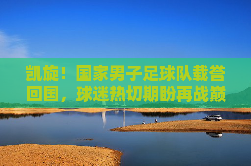 凯旋!国家男子足球队载誉回国,球迷热切期盼再战巅峰,凯旋!国家男子足球队载誉回国,球迷热切期盼再战巅峰