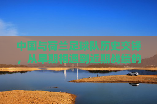 中国与荷兰足球队历史交锋,从早期相遇到近期战绩的演变与特点解析