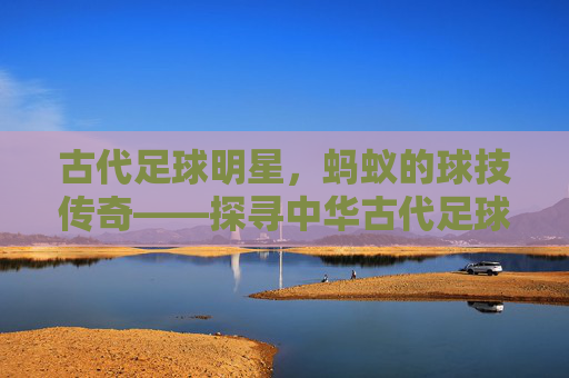 古代足球明星,蚂蚁的球技传奇——探寻中华古代足球中的微型球星