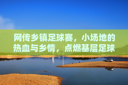 网传乡镇足球赛,小场地的热血与乡情,点燃基层足球的烟火气