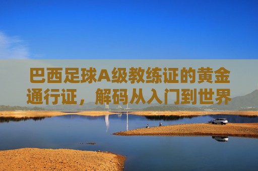 巴西足球A级教练证的黄金通行证，解码从入门到世界顶级的教练进阶密码