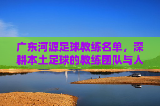 广东河源足球教练名单，深耕本土足球的教练团队与人才培养路径，广东河源足球教练名单，深耕本土的教练团队与人才培养路径