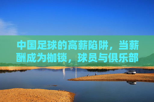 中国足球的高薪陷阱，当薪酬成为枷锁，球员与俱乐部如何突围？