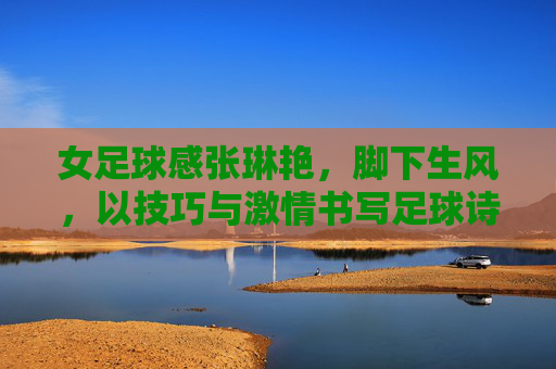 女足球感张琳艳,脚下生风,以技巧与激情书写足球诗篇