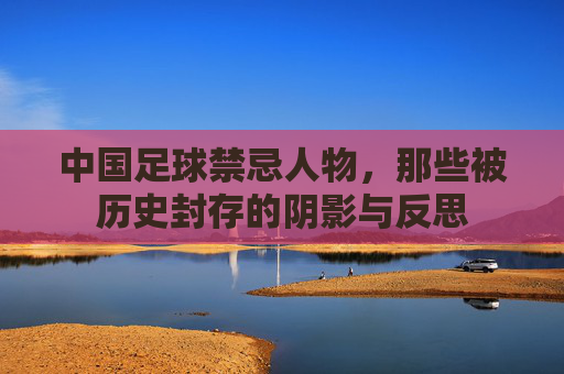 中国足球禁忌人物,那些被历史封存的阴影与反思