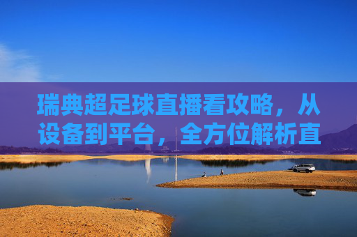 瑞典超足球直播看攻略，从设备到平台，全方位解析直播体验，瑞典超足球直播看攻略，从设备到平台，全方位解析直播体验