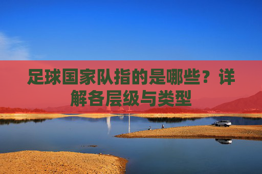 足球国家队指的是哪些?详解各层级与类型