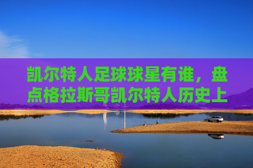 凯尔特人足球球星有谁，盘点格拉斯哥凯尔特人历史上的传奇球员，格拉斯哥凯尔特人历史上的传奇球员盘点，那些改变球队历史的足球巨星