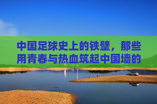 中国足球史上的铁壁，那些用青春与热血筑起中国墙的伟大后卫
