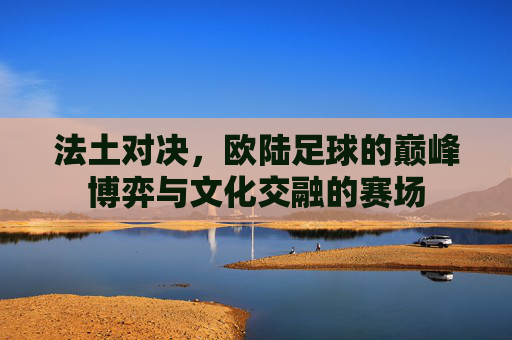 法土对决,欧陆足球的巅峰博弈与文化交融的赛场