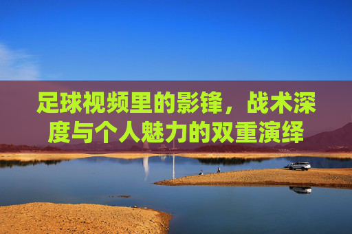 足球视频里的影锋,战术深度与个人魅力的双重演绎