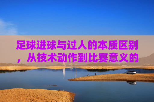 足球进球与过人的本质区别，从技术动作到比赛意义的深度解析