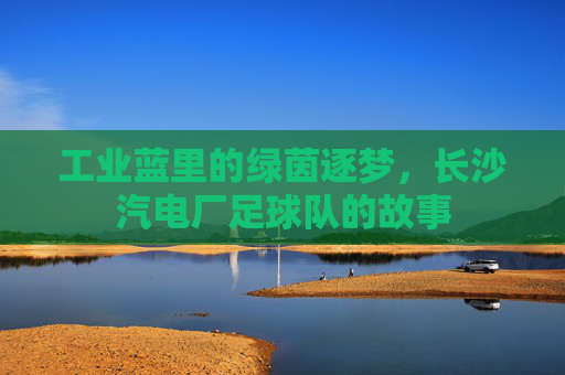 工业蓝里的绿茵逐梦,长沙汽电厂足球队的故事