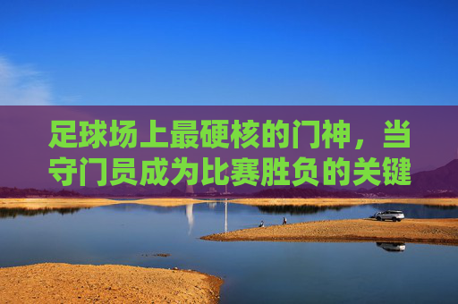 足球场上最硬核的门神,当守门员成为比赛胜负的关键