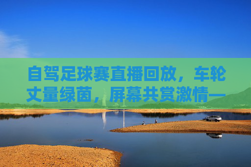 自驾足球赛直播回放，车轮丈量绿茵，屏幕共赏激情——足坛盛宴的新打开方式