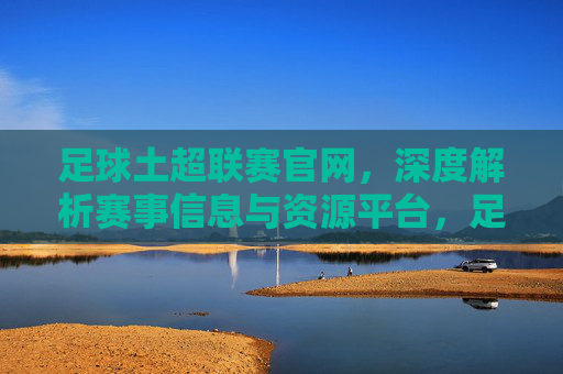 足球土超联赛官网，深度解析赛事信息与资源平台，足球土超联赛官网，深度解析赛事信息与资源平台