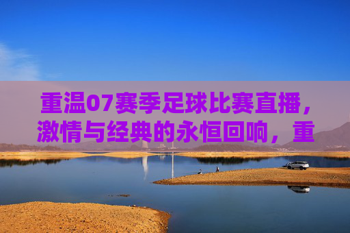 重温07赛季足球比赛直播,激情与经典的永恒回响,重温07赛季足球比赛直播,激情与经典的永恒回响