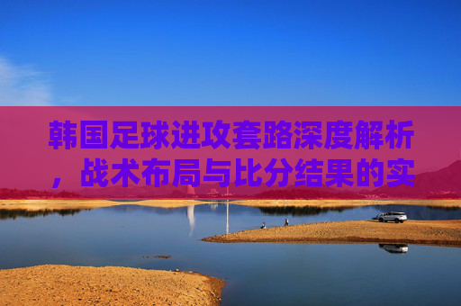 韩国足球进攻套路深度解析，战术布局与比分结果的实战关联，韩国足球进攻战术布局深度解析，与比分结果的实战关联