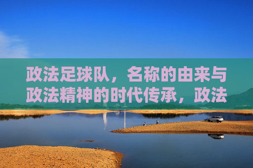 政法足球队，名称的由来与政法精神的时代传承，政法足球队，名称的由来与政法精神的时代传承