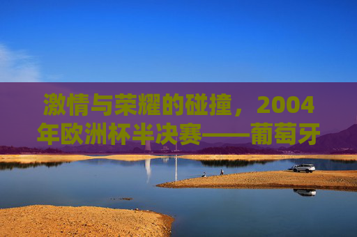 激情与荣耀的碰撞,2004年欧洲杯半决赛——葡萄牙与希腊的世纪对决,激情与荣耀的碰撞,2004年欧洲杯半决赛——葡萄牙与希腊的世纪对决