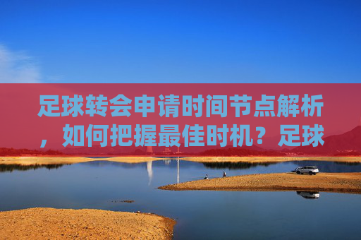 足球转会申请时间节点解析，如何把握最佳时机？足球转会申请时间节点解析，如何把握最佳时机？