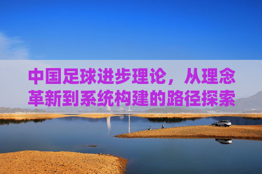 中国足球进步理论，从理念革新到系统构建的路径探索，中国足球进步理论，从理念革新到系统构建的路径探索