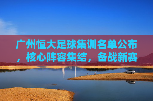 广州恒大足球集训名单公布，核心阵容集结，备战新赛季关键战役，广州恒大足球集训名单公布，核心阵容集结，备战新赛季关键战役