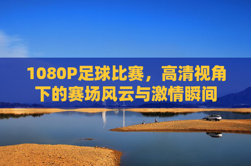 1080P足球比赛,高清视角下的赛场风云与激情瞬间