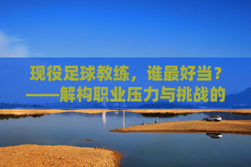 现役足球教练，谁最好当？——解构职业压力与挑战的真相，现役足球教练，谁最好当？——解构职业压力与挑战的真相