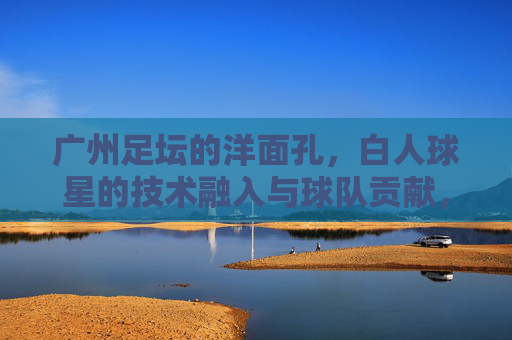 广州足坛的洋面孔,白人球星的技术融入与球队贡献,广州足坛的洋面孔,白人球星的技术融入与球队贡献