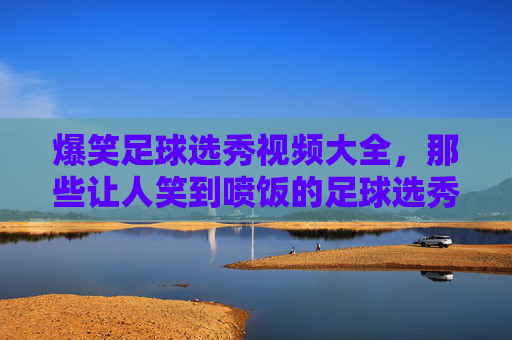 爆笑足球选秀视频大全，那些让人笑到喷饭的足球选秀奇葩瞬间，爆笑足球选秀视频大全，那些让人笑到喷饭的奇葩瞬间